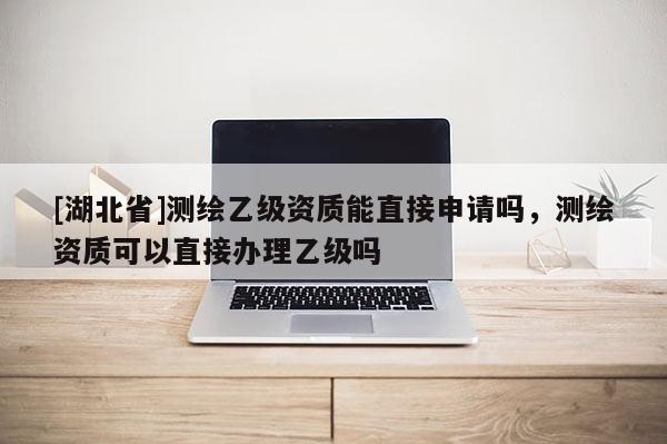 [湖北省]测绘乙级资质能直接申请吗，测绘资质可以直接办理乙级吗