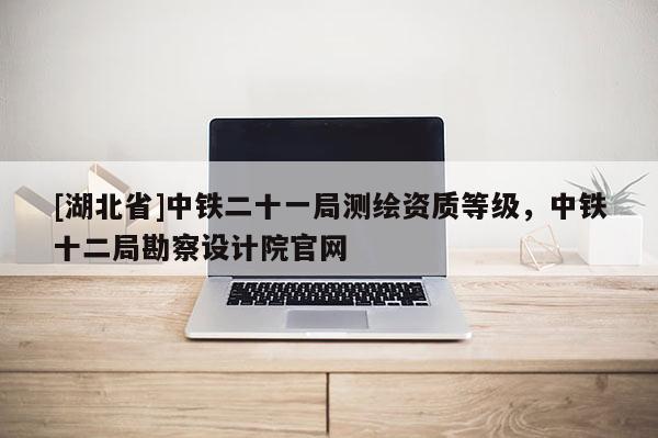 [湖北省]中铁二十一局测绘资质等级，中铁十二局勘察设计院官网