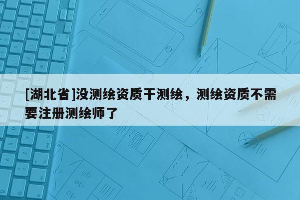 [湖北省]没测绘资质干测绘，测绘资质不需要注册测绘师了