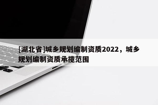 [湖北省]城乡规划编制资质2022，城乡规划编制资质承揽范围