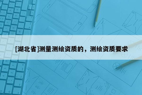 [湖北省]测量测绘资质的，测绘资质要求