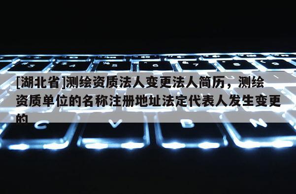 [湖北省]测绘资质法人变更法人简历，测绘资质单位的名称注册地址法定代表人发生变更的