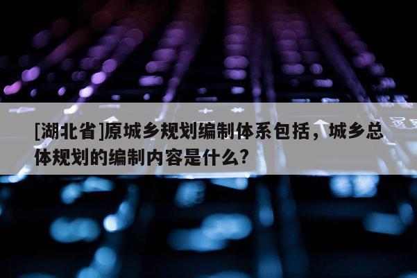 [湖北省]原城乡规划编制体系包括，城乡总体规划的编制内容是什么?