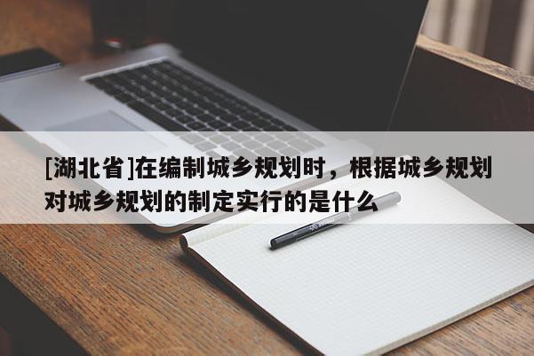 [湖北省]在编制城乡规划时，根据城乡规划对城乡规划的制定实行的是什么