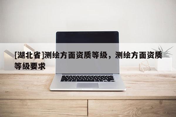 [湖北省]测绘方面资质等级，测绘方面资质等级要求