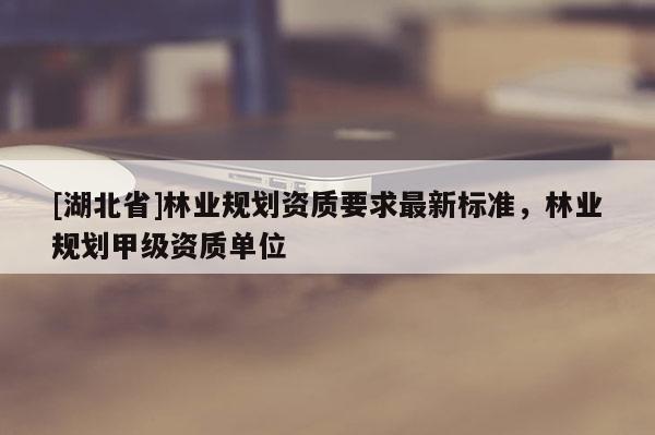 [湖北省]林业规划资质要求最新标准，林业规划甲级资质单位