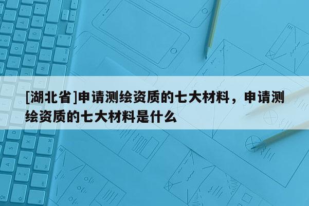 [湖北省]申请测绘资质的七大材料，申请测绘资质的七大材料是什么