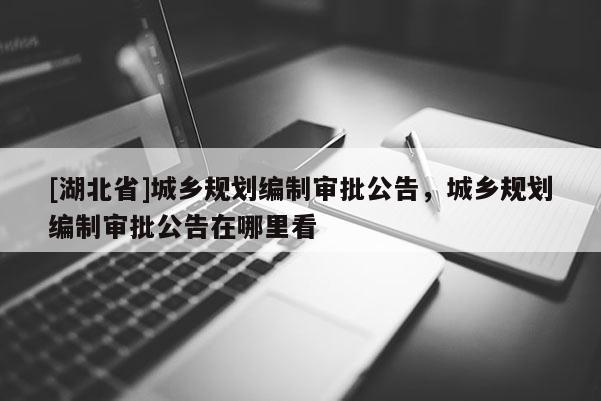 [湖北省]城乡规划编制审批公告，城乡规划编制审批公告在哪里看