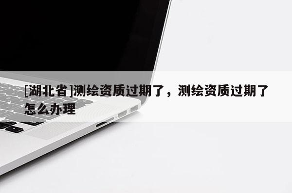 [湖北省]测绘资质过期了，测绘资质过期了怎么办理