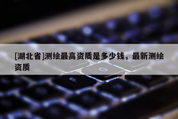 [湖北省]测绘最高资质是多少钱，最新测绘资质