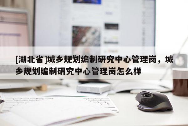 [湖北省]城乡规划编制研究中心管理岗，城乡规划编制研究中心管理岗怎么样