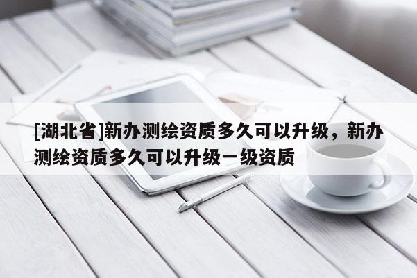 [湖北省]新办测绘资质多久可以升级，新办测绘资质多久可以升级一级资质
