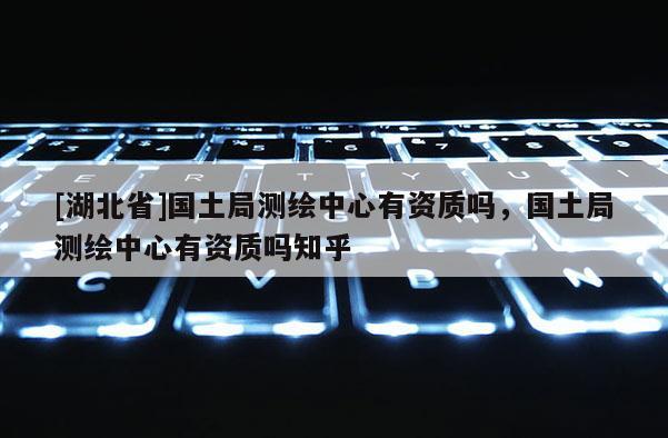 [湖北省]国土局测绘中心有资质吗，国土局测绘中心有资质吗知乎