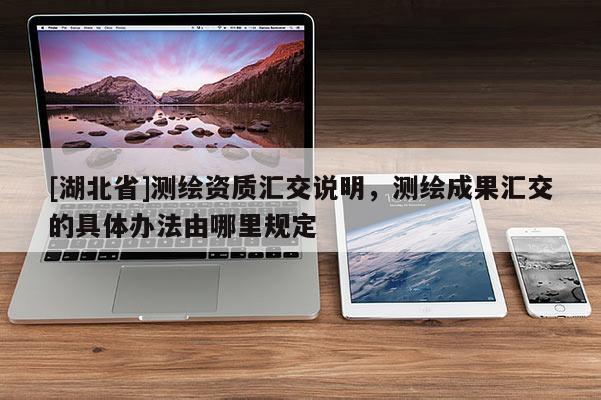 [湖北省]测绘资质汇交说明，测绘成果汇交的具体办法由哪里规定