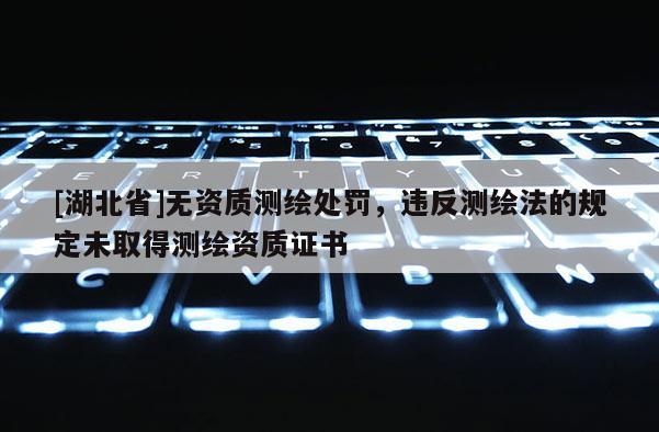 [湖北省]无资质测绘处罚，违反测绘法的规定未取得测绘资质证书