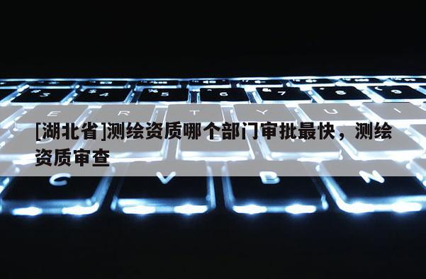 [湖北省]测绘资质哪个部门审批最快，测绘资质审查