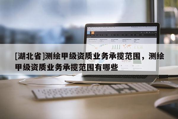 [湖北省]测绘甲级资质业务承揽范围，测绘甲级资质业务承揽范围有哪些