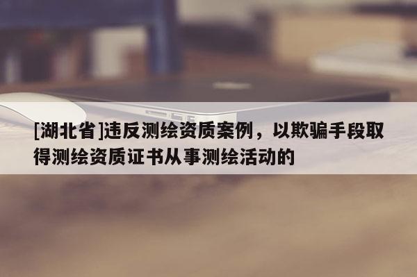 [湖北省]违反测绘资质案例，以欺骗手段取得测绘资质证书从事测绘活动的