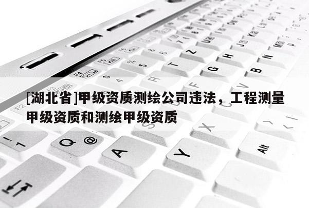 [湖北省]甲级资质测绘公司违法，工程测量甲级资质和测绘甲级资质