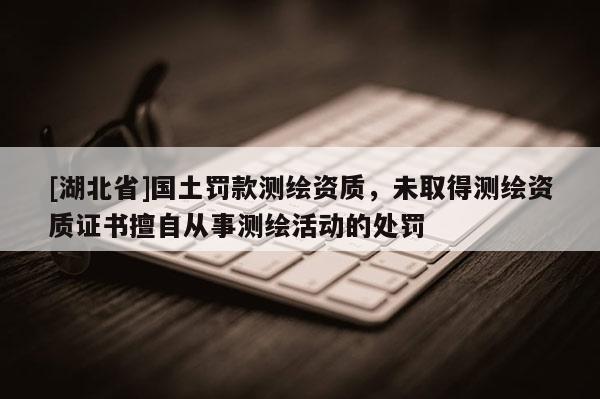 [湖北省]国土罚款测绘资质，未取得测绘资质证书擅自从事测绘活动的处罚