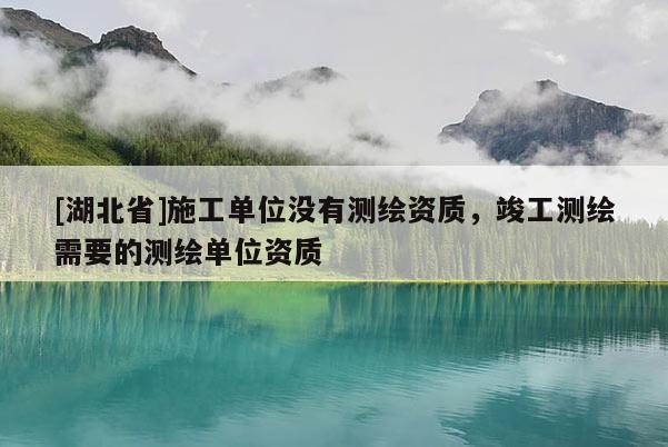 [湖北省]施工单位没有测绘资质，竣工测绘需要的测绘单位资质