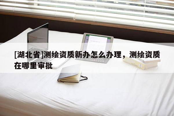 [湖北省]测绘资质新办怎么办理，测绘资质在哪里审批