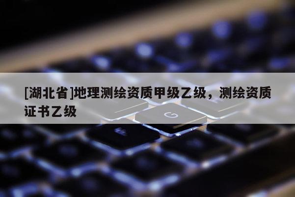 [湖北省]地理测绘资质甲级乙级，测绘资质证书乙级