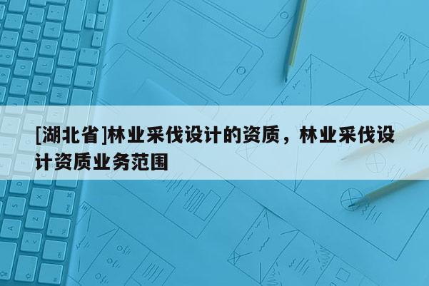 [湖北省]林业采伐设计的资质，林业采伐设计资质业务范围