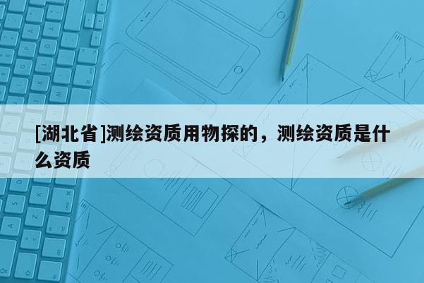 [湖北省]测绘资质用物探的，测绘资质是什么资质