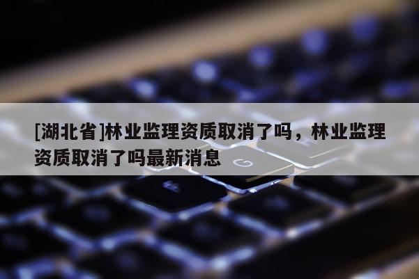 [湖北省]林业监理资质取消了吗，林业监理资质取消了吗最新消息