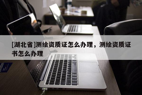 [湖北省]测绘资质证怎么办理，测绘资质证书怎么办理