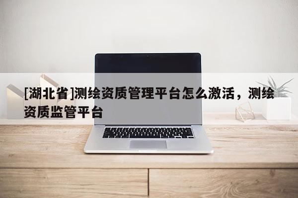 [湖北省]测绘资质管理平台怎么激活，测绘资质监管平台