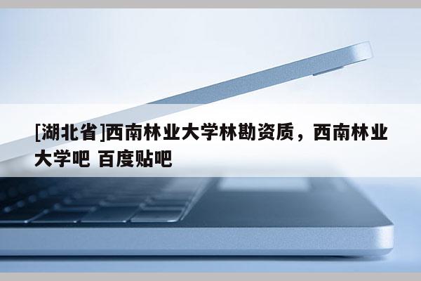 [湖北省]西南林业大学林勘资质，西南林业大学吧 百度贴吧