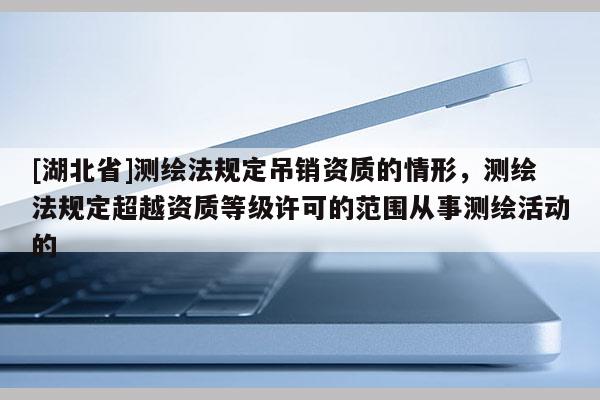 [湖北省]测绘法规定吊销资质的情形，测绘法规定超越资质等级许可的范围从事测绘活动的