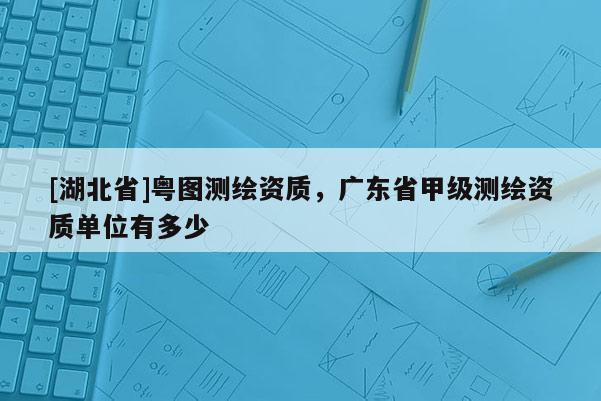 [湖北省]粤图测绘资质，广东省甲级测绘资质单位有多少