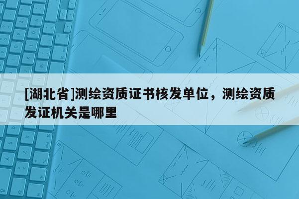 [湖北省]测绘资质证书核发单位，测绘资质发证机关是哪里