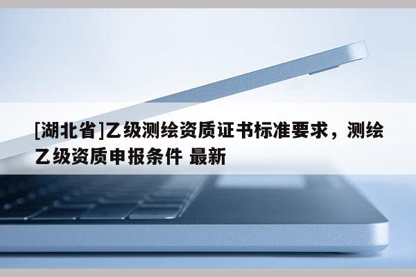 [湖北省]乙级测绘资质证书标准要求，测绘乙级资质申报条件 最新