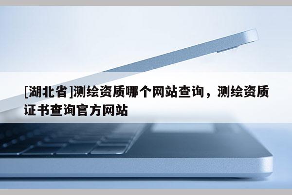 [湖北省]测绘资质哪个网站查询，测绘资质证书查询官方网站