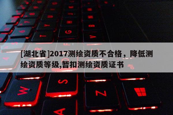 [湖北省]2017测绘资质不合格，降低测绘资质等级,暂扣测绘资质证书