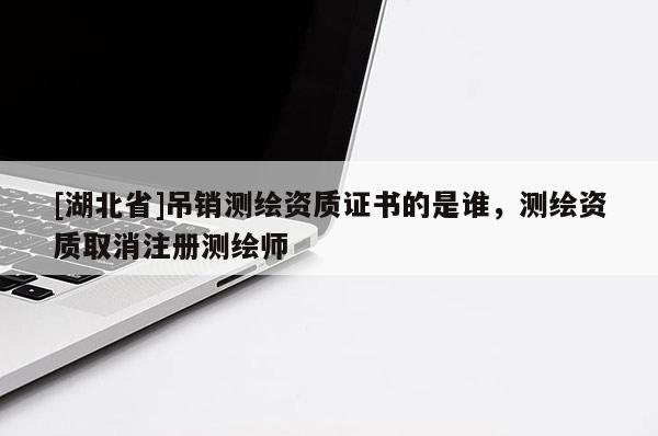 [湖北省]吊销测绘资质证书的是谁，测绘资质取消注册测绘师