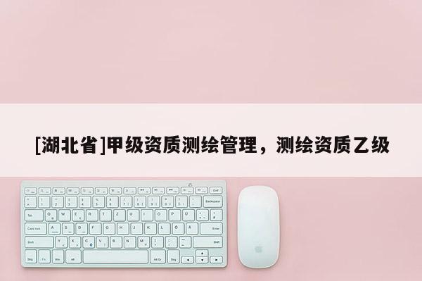 [湖北省]甲级资质测绘管理，测绘资质乙级