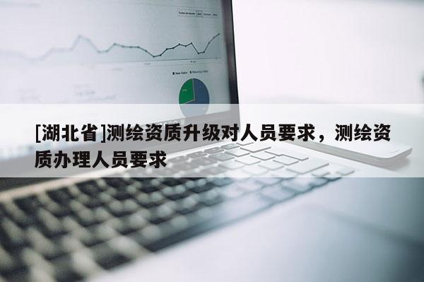 [湖北省]测绘资质升级对人员要求，测绘资质办理人员要求