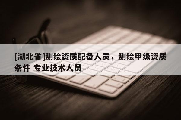 [湖北省]测绘资质配备人员，测绘甲级资质条件 专业技术人员