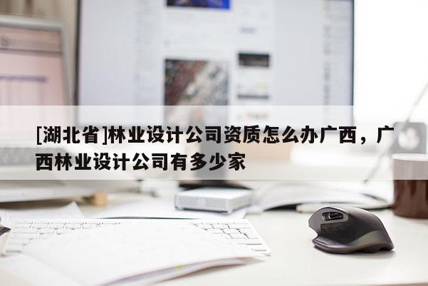 [湖北省]林业设计公司资质怎么办广西，广西林业设计公司有多少家