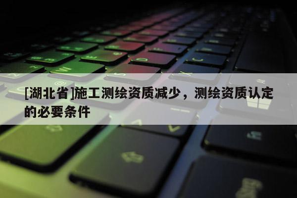 [湖北省]施工测绘资质减少，测绘资质认定的必要条件