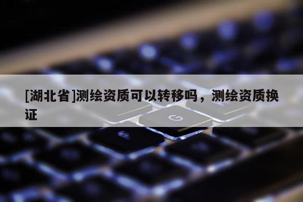 [湖北省]测绘资质可以转移吗，测绘资质换证
