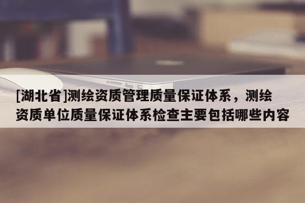 [湖北省]测绘资质管理质量保证体系，测绘资质单位质量保证体系检查主要包括哪些内容