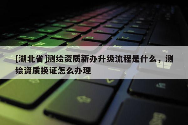 [湖北省]测绘资质新办升级流程是什么，测绘资质换证怎么办理