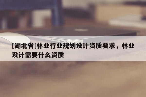 [湖北省]林业行业规划设计资质要求，林业设计需要什么资质