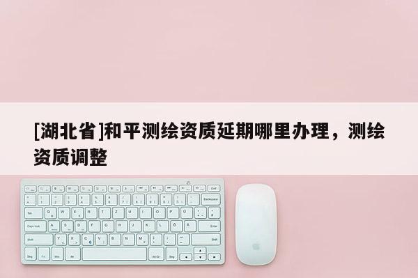 [湖北省]和平测绘资质延期哪里办理，测绘资质调整